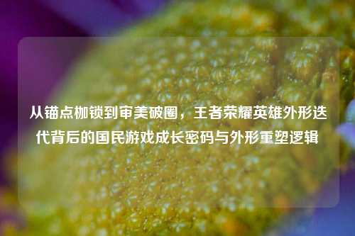 从锚点枷锁到审美破圈，王者荣耀英雄外形迭代背后的国民游戏成长密码与外形重塑逻辑