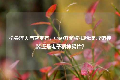 指尖淬火与蓝宝石,CSGO开箱模拟器2是戒赌神器还是电子精神鸦片?