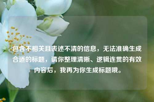 包含不相关且表述不清的信息，无法准确生成合适的标题，请你整理清晰、逻辑连贯的有效内容后，我再为你生成标题哦。