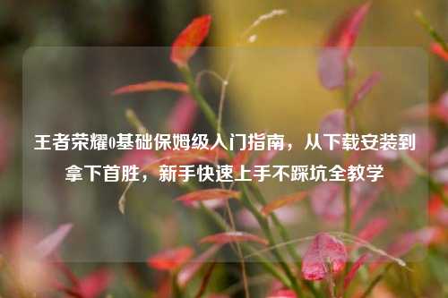 王者荣耀0基础保姆级入门指南,从下载安装到拿下首胜,新手快速上手不踩坑全教学