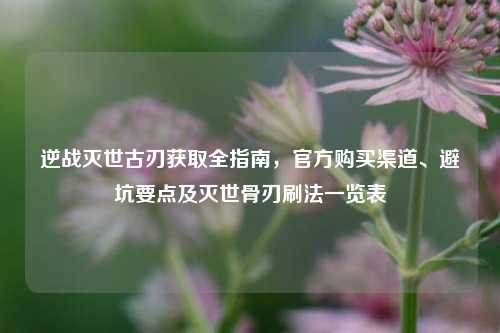 逆战灭世古刃获取全指南,官方购买渠道、避坑要点及灭世骨刃刷法一览表