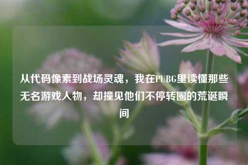 从代码像素到战场灵魂,我在PUBG里读懂那些无名游戏人物,却撞见他们不停转圈的荒诞瞬间