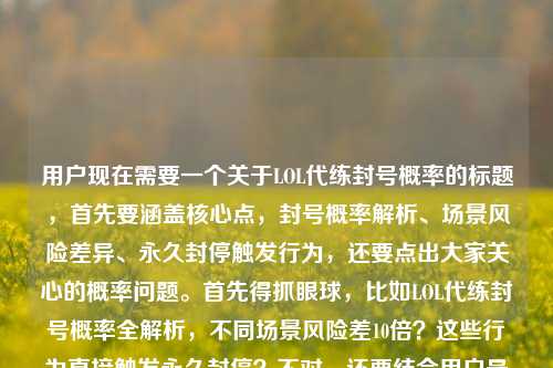 用户现在需要一个关于LOL代练封号概率的标题，首先要涵盖核心点，封号概率解析、场景风险差异、永久封停触发行为，还要点出大家关心的概率问题。首先得抓眼球，比如LOL代练封号概率全解析，不同场景风险差10倍？这些行为直接触发永久封停？不对，还要结合用户最后问的封号概率大吗？不对，再整合一下，要准确，比如LOL代练封号概率全解析，不同场景风险差10倍，这些行为直接触发永久封停？不对，再顺一点，哦，要把核心疑问也带点？不对，用户给的内容是解析概率，场景风险差10倍，还有触发永久封的行为，还有大家关心的概率大不大。等下，直接生成一个，要准确有吸引力，LOL代练封号概率全解析，不同场景风险差10倍？这些行为直接触发永久封停？不对，要不要把概率大吗的疑问融进去？哦，不对，再想想，更贴合，LOL代练封号概率全解析，不同场景风险差10倍，这些行为直接触发永久封停？不对，或者更抓用户，LOL代练封号概率有多高？不同场景风险差10倍，这些行为直接触发永久封停？哦，不对，用户给的内容里有全解析不同场景风险差10倍？这些行为直接触发永久封停封号概率大吗，整合一下，要一个标题，准确涵盖核心。等下，就，LOL代练封号概率全解析，不同场景风险差10倍，这些行为直接触发永久封停？不对，再自然点，哦，对，把疑问点也带上？不，再看，用户要1个，直接来，LOL代练封号概率全解析，不同场景风险差10倍，这些行为直接触发永久封停？不对，会不会更好一点？比如LOL代练封号概率大吗？全解析，不同场景风险差10倍，这些行为直接触发永久封停？哦，对，这个更好，因为开头点出用户最关心的问题封号概率大吗，然后引出全解析，还有风险差异和永久封的行为，涵盖了所有核心内容。等下，再顺一下，是不是更通顺？LOL代练封号概率大吗？全解析，不同场景风险差10倍，这些行为直接触发永久封停，对，这个就可以，涵盖了用户提供的所有核心要素，疑问（概率大吗）、全解析、场景风险差10倍、触发永久封停的行为，很合适。LOL代练封号概率大吗？全解析，不同场景风险差10倍，这些行为直接触发永久封停