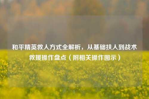 和平精英救人方式全解析,从基础扶人到战术救援操作盘点(附相关操作图示)