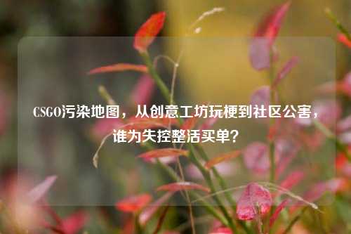 CSGO污染地图,从创意工坊玩梗到社区公害,谁为失控整活买单?