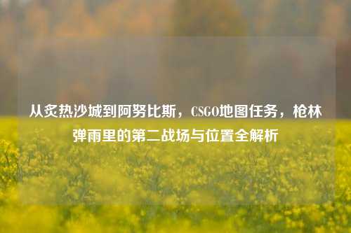 从炙热沙城到阿努比斯，CSGO地图任务，枪林弹雨里的第二战场与位置全解析