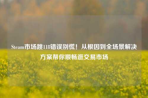 Steam市场跳118错误别慌！从根因到全场景解决方案帮你顺畅逛交易市场
