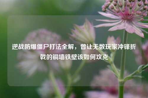 逆战防爆僵尸打法全解，曾让无数玩家冲锋折戟的铜墙铁壁该如何攻克
