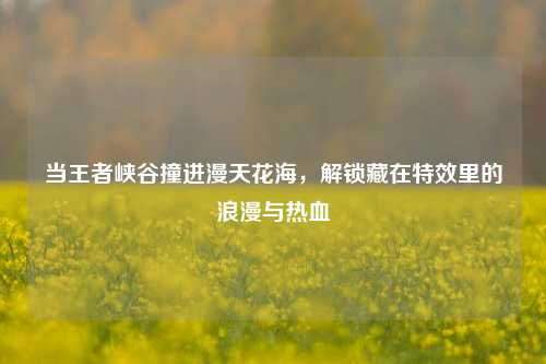 当王者峡谷撞进漫天花海，解锁藏在特效里的浪漫与热血