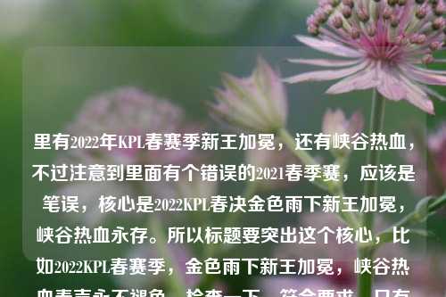 里有2022年KPL春赛季新王加冕,还有峡谷热血,不过注意到里面有个错误的2021春季赛,应该是笔误,核心是2022KPL春决金色雨下新王加冕,峡谷热血永存。所以标题要突出这个核心,比如2022KPL春赛季,金色雨下新王加冕,峡谷热血春声永不褪色。检查一下,符合要求,只有一个标题,涵盖了关键信息,时间(2022KPL春赛季)、场景(金色雨下新王加冕)、情感(峡谷热血春声永不褪色),也修正了内容里的年份混淆问题,突出核心事件。2022KPL春赛季,金色雨下新王加冕,峡谷热血春声永不褪色
