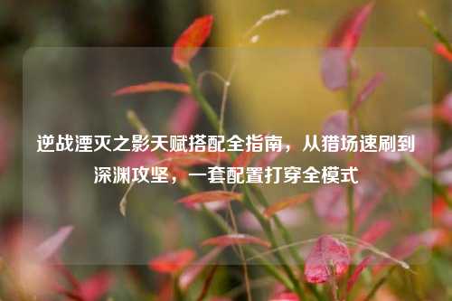 逆战湮灭之影天赋搭配全指南，从猎场速刷到深渊攻坚，一套配置打穿全模式