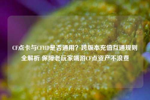 CF点卡与CFHD是否通用？跨版本充值互通规则全解析 保障老玩家端游CF点资产不浪费