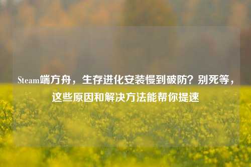 Steam端方舟，生存进化安装慢到破防？别死等，这些原因和解决方法能帮你提速