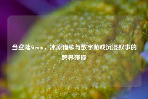 当登陆Steam,冰原猎歌与数字游戏沉浸叙事的跨界碰撞