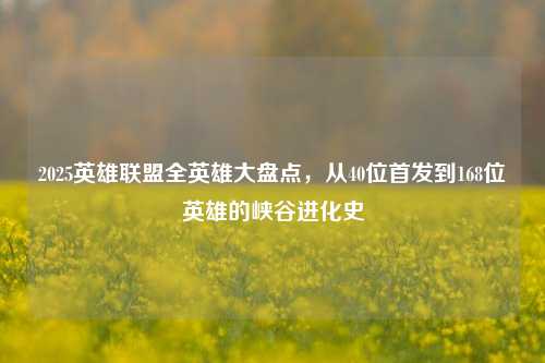 2025英雄联盟全英雄大盘点，从40位首发到168位英雄的峡谷进化史