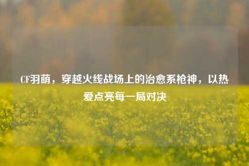 CF羽萌,穿越火线战场上的治愈系枪神,以热爱点亮每一局对决