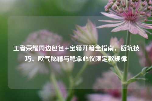 王者荣耀周边包包+宝箱开箱全指南,避坑技巧、欧气秘籍与稳拿心仪限定款规律