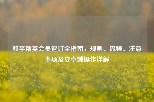 和平精英会员退订全指南，规则、流程、注意事项及安卓端操作详解