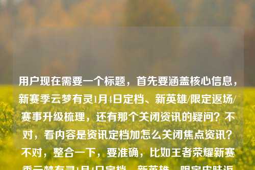 用户现在需要一个标题，首先要涵盖核心信息，新赛季云梦有灵1月4日定档、新英雄/限定返场/赛事升级梳理，还有那个关闭资讯的疑问？不对，看内容是资讯定档加怎么关闭焦点资讯？不对，整合一下，要准确，比如王者荣耀新赛季云梦有灵1月4日定档，新英雄、限定皮肤返场、赛事升级全梳理，附焦点资讯关闭方法？不对，再顺一点，哦对，要把核心都包含，等下，用户给的内容是，焦点资讯里新赛季云梦有灵1月4日定档，有新英雄、限定返场、赛事升级梳理，还有问怎么关闭王者荣耀焦点资讯。所以标题要把这些核心点放进去？不对，再凝练，哦，不对，要准确，比如王者荣耀新赛季云梦有灵1月4日上线，新英雄、限定返场、赛事升级全梳理，附焦点资讯关闭指南？不对，等下，定档是1月4日，对，然后还有关闭的问题。不对，再自然点？哦，不对，再看，用户要1个标题，直接生成。哦，对，应该是，王者荣耀新赛季云梦有灵1月4日定档，新英雄、限定皮肤返场、赛事升级全梳理 附焦点资讯关闭方法？不对，会不会太啰嗦？不，要涵盖核心信息，因为内容里既有新赛季的资讯梳理，又有关闭焦点资讯的问题。等下，再调整得更顺，王者荣耀新赛季云梦有灵定档1月4日，新英雄、限定返场、赛事升级全梳理，附焦点资讯关闭教程？不对，或者更贴合？哦，不对，再想想，有没有更凝练的？哦，不对，用户给的内容两部分，一是焦点资讯里的新赛季定档1月4日，相关内容（新英雄、返场、赛事升级）梳理，二是怎么关闭这个焦点资讯。所以标题要把这两个核心都体现？对，不然漏了。等下，再润色下，让它更像资讯标题，王者荣耀新赛季云梦有灵1月4日定档，新英雄、限定皮肤返场、赛事升级全梳理 附焦点资讯关闭方法。不对，会不会更好一点？比如王者荣耀，新赛季云梦有灵定档1月4日，新英雄/限定返场/赛事升级全梳理，附焦点资讯关闭指南。嗯，这个可以？不对，再简洁点？哦，不对，要准确。等下，再看，用户说根据我提供给你的内容，直接生成1个标题，只要1个标题，内容是，王者荣耀焦点资讯，新赛季云梦有灵定档1月4日，新英雄、限定皮肤返场与赛事升级全梳理王者荣耀焦点资讯怎么关闭。哦，对，所以核心要素，主体王者荣耀，事件1，新赛季云梦有灵1月4日定档，配套内容新英雄、限定皮肤返场、赛事升级梳理；事件2，王者荣耀焦点资讯关闭方法。所以整合起来，一个通顺的标题，王者荣耀新赛季云梦有灵定档1月4日，新英雄、限定返场、赛事升级全梳理，附焦点资讯关闭方法。对，这个就可以，涵盖了所有核心信息，是一个合适的标题。王者荣耀新赛季云梦有灵定档1月4日，新英雄、限定皮肤返场、赛事升级全梳理 附焦点资讯关闭方法