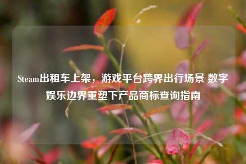 Steam出租车上架，游戏平台跨界出行场景 数字娱乐边界重塑下产品商标查询指南