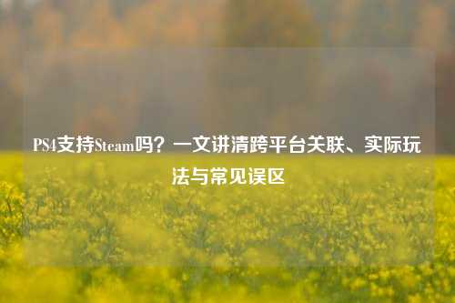 PS4支持Steam吗?一文讲清跨平台关联、实际玩法与常见误区