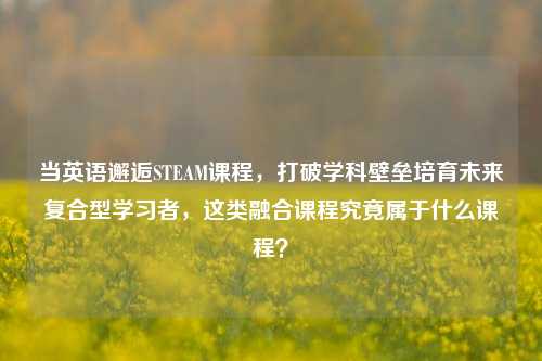 当英语邂逅STEAM课程,打破学科壁垒培育未来复合型学习者,这类融合课程究竟属于什么课程?