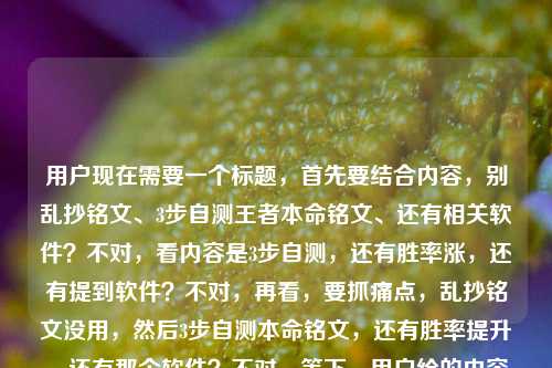 用户现在需要一个标题,首先要结合内容,别乱抄铭文、3步自测王者本命铭文、还有相关软件?不对,看内容是3步自测,还有胜率涨,还有提到软件?不对,再看,要抓痛点,乱抄铭文没用,然后3步自测本命铭文,还有胜率提升,还有那个软件?不对,等下,用户给的内容是别再乱抄铭文页了!3步自测王者荣耀本命铭文,胜率悄悄涨20%自测王者荣耀本命铭文的软件,所以要把这些点结合,要吸引人,比如,别乱抄王者铭文页了!3步用本命铭文自测工具找专属搭配,胜率悄悄涨20%?不对,再顺一点,更抓眼球,哦,不对,要准确,比如,别再乱抄王者荣耀铭文页!3步用本命铭文自测工具找准专属搭配,胜率悄悄涨20%?不对,再凝练?不对,等下,用户要1个标题,要把核心点,别乱抄铭文、3步自测、王者本命铭文、胜率涨20%、还有那个自测软件(工具)放进去?不对,再看,哦,不对,是不是更顺口?比如,别乱抄王者荣耀铭文页了!3步用本命铭文自测工具找专属搭配,胜率悄悄涨20%?不对,再改得更抓玩家,比如,别再乱抄王者铭文页!3步用本命铭文自测工具找准专属搭配,胜率悄悄涨20%?不对,等下,有没有更顺?哦,对,把软件体现出来,就是那个自测的软件,所以,别再乱抄王者荣耀铭文页!3步用本命铭文自测软件找准专属搭配,胜率悄悄涨20%?不对,再看看,是不是更有吸引力?哦,不对,开头可以更戳痛点,比如别再乱抄王者荣耀铭文页了!3步用本命铭文自测软件找专属搭配,胜率悄悄涨20%?对,这个?等下,再润色下,会不会更顺?比如,别再乱抄王者荣耀铭文页!3步用本命铭文自测软件找准专属搭配,胜率悄悄涨20%?不对,要不要更口语化?比如别再乱抄王者荣耀铭文页了!3步用本命铭文自测软件搞定专属搭配,胜率悄悄涨20%?哦,搞定会不会更接地气?不对,再想想,核心信息,1. 痛点,乱抄铭文页没用;2. 方法,3步,用那个自测本命铭文的软件;3. 好处,胜率涨20%。对,所以组合起来,一个标题,就,别再乱抄王者荣耀铭文页了!3步用本命铭文自测软件搞定专属搭配,胜率悄悄涨20%?不对,等下,有没有更凝练?哦,不对,会不会太长?但要把信息都包含?不对,再看用户给的原始内容,别再乱抄铭文页了!3步自测王者荣耀本命铭文,胜率悄悄涨20%自测王者荣耀本命铭文的软件,哦,原来那个软件是自测的工具,所以要把软件加进去,不然漏了。对,就这个?等下,再调整下,更顺,别再乱抄王者荣耀铭文页了!3步用本命铭文自测软件找准专属搭配,胜率悄悄涨20%?不对,找准比搞定更准确?或者匹配到?不,找准专属本命铭文搭配?哦,不对,再改,别再乱抄王者荣耀铭文页了!3步用本命铭文自测软件找准专属搭配,胜率悄悄涨20%,对,这个就可以?不对,等下,要不要更抓眼球?比如把胜率悄悄涨20%放前面?不,痛点前置更好,先点出大家乱抄铭文的问题,然后给方法,给好处。对,就这个标题。别再乱抄王者荣耀铭文页了!3步用本命铭文自测软件找准专属搭配,胜率悄悄涨20%