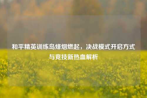 和平精英训练岛烽烟燃起，决战模式开启方式与竞技新热血解析