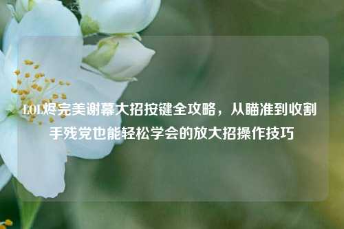 LOL烬完美谢幕大招按键全攻略,从瞄准到收割 手残党也能轻松学会的放大招操作技巧