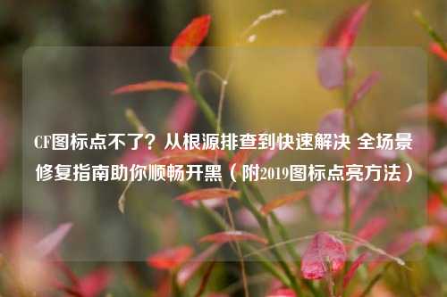 CF图标点不了？从根源排查到快速解决 全场景修复指南助你顺畅开黑（附2019图标点亮方法）