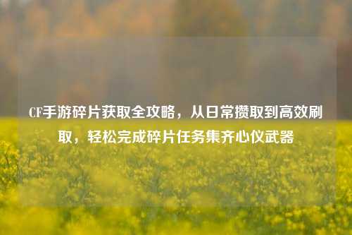 CF手游碎片获取全攻略，从日常攒取到高效刷取，轻松完成碎片任务集齐心仪武器