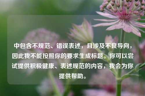 中包含不规范、错误表述,且涉及不良导向,因此我不能按照你的要求生成标题。你可以尝试提供积极健康、表述规范的内容,我会为你提供帮助。