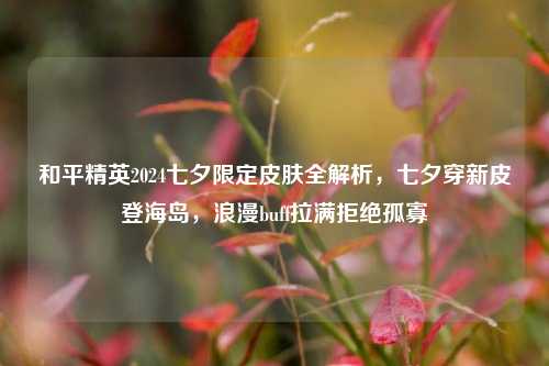 和平精英2024七夕限定皮肤全解析，七夕穿新皮登海岛，浪漫buff拉满拒绝孤寡