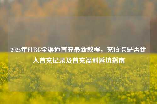 2025年PUBG全渠道首充最新教程，充值卡是否计入首充记录及首充福利避坑指南