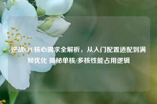 逆战CPU核心需求全解析,从入门配置适配到满帧优化 揭秘单核/多核性能占用逻辑