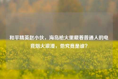 和平精英赵小伙，海岛枪火里藏着普通人的电竞烟火浪漫，他究竟是谁？