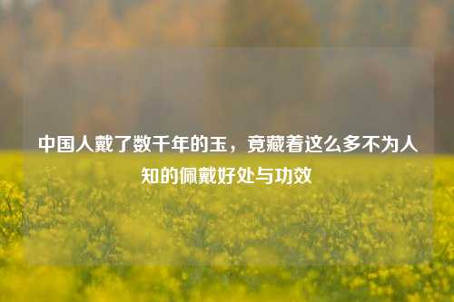 中国人戴了数千年的玉,竟藏着这么多不为人知的佩戴好处与功效