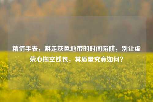 精仿手表,游走灰色地带的时间陷阱,别让虚荣心掏空钱包,其质量究竟如何?