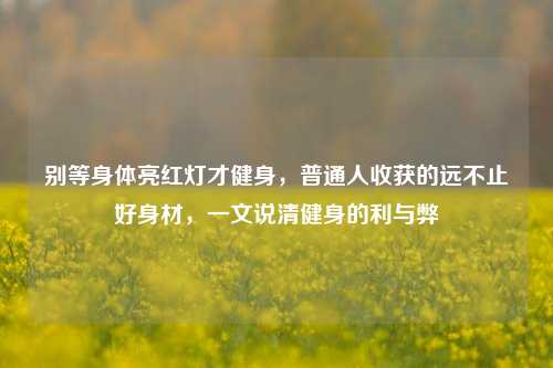别等身体亮红灯才健身,普通人收获的远不止好身材,一文说清健身的利与弊