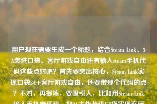 用户现在需要生成一个标题，结合Steam Link、3A装进口袋、客厅游戏自由还有输入steam手机代码这些点对吧？首先要突出核心，Steam Link实现口袋3A+客厅游戏自由，还要带那个代码的点？不对，再提炼，要吸引人，比如用Steam Link输入手机端代码，把3A大作装进口袋实现客厅游戏自由？不对，再顺一点，更抓眼球？哦不对，要准确，核心是Steam Link，操作是输steam手机应用代码，效果是3A装进口袋、客厅游戏自由。那整合一下，输入Steam手机应用代码玩转Steam Link，把3A大作装进口袋，实现客厅游戏自由？不对，再凝练？等下，用户要1个标题，直接点，更顺，输入Steam手机应用代码启用Steam Link，将3A大作装进口袋，解锁客厅游戏自由？不对，会不会太绕？再自然点，比如靠Steam Link输入手机端代码，把3A大作装进口袋，我的客厅游戏自由终于实现？哦不对，原内容里有我的客厅游戏自由终于实现了还有输入steam手机应用上的代码，核心是Steam Link带来的体验。等下，再精准，不要冗余，输入Steam手机应用代码使用Steam Link，把3A大作装进口袋，实现客厅游戏自由？不对，更抓眼球一点，比如输入Steam手机端代码畅玩Steam Link，3A大作装进口袋，轻松实现客厅游戏自由？嗯，不对，再贴合原文，原文有我的客厅游戏自由终于实现了，要不要更有代入感？哦，对，比如输入Steam手机应用代码玩转Steam Link，把3A大作装进口袋，我的客厅游戏自由终于实现？不对，再顺，哦，等下，是不是可以更简洁？用Steam Link输入手机应用代码，将3A装进口袋，实现客厅游戏自由？不对，3A要说明是3A大作。哦，有了，输入Steam手机应用代码启用Steam Link，把3A大作装进口袋，解锁客厅游戏自由？不对，再想想，用户要的是直接的标题，结合所有元素，主体是Steam Link，操作是输入steam手机应用的代码，效果是3A装进口袋、客厅游戏自由。那调整得更流畅自然，符合标题感，输入Steam手机应用代码畅玩Steam Link，把3A大作装进口袋，实现客厅游戏自由？不对，会不会操作的主体是用Steam Link的时候输手机上的代码？哦对，是使用Steam Link的时候输入steam手机应用的代码对吧？那再改得更准确，使用Steam Link输入手机端对应代码，把3A大作装进口袋，实现客厅游戏自由？不对，原文是输入steam手机应用上的代码，是steam手机应用里的代码，用来连Steam Link对吧？哦，对，那更准确的，输入Steam手机应用内代码连接Steam Link，将3A大作装进口袋，实现客厅游戏自由？嗯，这个好像可以？不对，再接地气一点，不要太生硬，比如输入Steam手机应用代码玩转Steam Link，3A大作装进口袋，我的客厅游戏自由终于实现？哦，这个更贴合原文的语气，原文有我的客厅游戏自由终于实现了，更有真实感。等下，再凝练，不要太长？不对，标题要把核心信息都带出来，是什么（Steam Link），要做什么（输Steam手机应用的代码），能得到什么（3A装进口袋，客厅游戏自由）。那最终定一个？哦，有了，输入Steam手机应用代码畅玩Steam Link，把3A大作装进口袋，实现客厅游戏自由？不对，再顺一点，哦，输入Steam手机应用上的代码用Steam Link，把3A大作装进口袋，实现客厅游戏自由？不对，语序不对。哦对，应该是，输入Steam手机应用代码启用Steam Link，把3A大作装进口袋，解锁客厅游戏自由？不对，解锁比实现更有爽感？或者贴合原文的终于实现，更有代入感。哦，就这个吧？等下，再想想，会不会更抓眼球？比如靠Steam Link+手机端代码，把3A装进口袋，我终于实现客厅游戏自由？不对，要说明是Steam手机应用上的代码。哦，对，准确点，输入Steam手机应用内代码连接Steam Link，把3A大作装进口袋，实现客厅游戏自由。嗯，这个就可以？不对，再读一遍，是不是流畅？对，核心信息都有，操作（输入Steam手机应用里的代码），工具（Steam Link），效果（3A大作装进口袋，实现客厅游戏自由）。不对，要不要更口语化一点？毕竟是分享类的标题？比如输入Steam手机应用代码玩Steam Link，把3A大作装进口袋，我终于实现客厅游戏自由。哦，这个更贴合原文的我的客厅游戏自由终于实现了的语气，更自然。对，就这个？等下，再调整下语序，更顺，输入Steam手机应用代码畅玩Steam Link，把3A大作装进口袋，我终于实现客厅游戏自由。嗯，这个不错，所有核心元素都包含了，1. 关键操作，输入Steam手机应用的代码；2. 核心工具，Steam Link；3. 核心体验，3A大作装进口袋、实现客厅游戏自由，还有原文的第一人称代入感，很合适。输入Steam手机应用代码畅玩Steam Link，把3A大作装进口袋，我终于实现客厅游戏自由