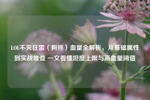 LOL不灭狂雷（狗熊）血量全解析，从基础属性到实战堆叠 一文看懂坦度上限与高血量阈值