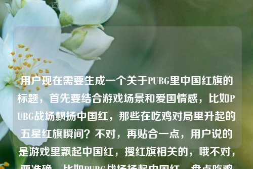 用户现在需要生成一个关于PUBG里中国红旗的标题,首先要结合游戏场景和爱国情感,比如PUBG战场飘扬中国红,那些在吃鸡对局里升起的五星红旗瞬间?不对,再贴合一点,用户说的是游戏里飘起中国红,搜红旗相关的,哦不对,要准确,比如PUBG战场扬起中国红,盘点吃鸡对局里那些亮眼的五星红旗元素?不对,再自然点,哦,不对,用户的需求是根据PUBG里的红旗,当游戏战场飘起中国红帮我搜一些红旗的来生成一个标题,要突出游戏里的中国红旗,那种热血的感觉,比如PUBG战场飘起中国红,细数吃鸡对局里令人动容的五星红旗时刻?不对,会不会太啰嗦?或者当PUBG战场扬起中国红,游戏里那些亮眼的红旗元素盘点?不对,再精准点,哦,对,要直接点,比如PUBG战场飘扬中国红,游戏中那些让人热血的红旗瞬间?不对,再想想,用户是要找相关的红旗内容,所以标题要体现这个场景,哦,有了,PUBG战场飘起中国红,盘点吃鸡对局里的五星红旗高光时刻?不对,会不会更好?哦,不对,再简洁点?不,要贴合内容,等下,用户要的是1个标题,直接生成,那就是,当PUBG战场扬起中国红,游戏里那些戳中人心的红旗瞬间?不对,哦,不对,用户说帮我搜一些红旗的,所以标题可以是PUBG战场飘扬中国红,盘点吃鸡对局中那些亮眼的红旗元素?不对,再自然点,更有代入感,哦,对了,PUBG里的中国红,当吃鸡战场飘起五星红旗,那些燃到骨子里的瞬间?嗯,这个好像不错?不对,再调整下,更通顺,PUBG战场飘起中国红,那些在吃鸡对局里升起五星红旗的燃情瞬间?对,这个可以?等下,再想想,有没有更贴切的?哦,不对,用户的原内容是PUBG里的红旗,当游戏战场飘起中国红帮我搜一些红旗的,所以标题要涵盖PUBG、红旗、中国红、游戏战场这些元素,还要体现那种情感,哦,就这个吧,PUBG战场飘起中国红,盘点吃鸡对局里那些燃动人心的红旗瞬间?不对,哦,不对,当PUBG战场扬起中国红,游戏中那些令人热血的红旗元素合集?不,还是更有感觉一点,哦,有了,PUBG战场飘扬中国红,那些在吃鸡对局里升起五星红旗的热血时刻。对,这个就可以,既点明了游戏PUBG(吃鸡),又有中国红、五星红旗(红旗),还有热血的氛围,符合内容。PUBG战场飘扬中国红,那些在吃鸡对局里升起五星红旗的热血时刻