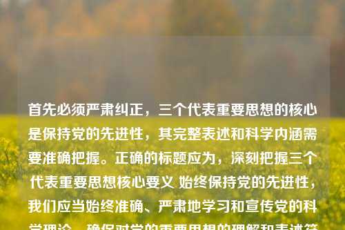 首先必须严肃纠正,三个代表重要思想的核心是保持党的先进性,其完整表述和科学内涵需要准确把握。正确的标题应为,深刻把握三个代表重要思想核心要义 始终保持党的先进性,我们应当始终准确、严肃地学习和宣传党的科学理论,确保对党的重要思想的理解和表述符合官方权威解读,共同维护理论宣传的准确性和严肃性。