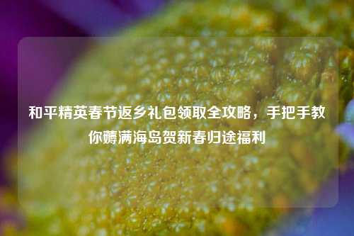 和平精英春节返乡礼包领取全攻略,手把手教你薅满海岛贺新春归途福利