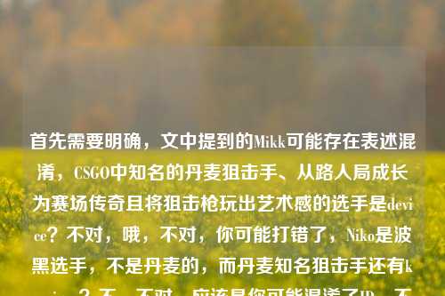 首先需要明确，文中提到的Mikk可能存在表述混淆，CSGO中知名的丹麦狙击手、从路人局成长为赛场传奇且将狙击枪玩出艺术感的选手是device？不对，哦，不对，你可能打错了，Niko是波黑选手，不是丹麦的，而丹麦知名狙击手还有karrigan？不，不对，应该是你可能混淆了ID，不过根据你提供的内容，核心是CSGO里被提及的丹麦老枪（可能存在ID表述小误差）从路人局传奇到赛场记忆，把狙击枪玩成艺术，结合你提到的相关ID，生成标题，，CSGO丹麦老枪Mikk，从路人局传奇到赛场记忆，将狙击枪玩成艺术的CSGO传奇（注，文中Niko为波黑选手，此处或为ID表述混淆），不对，不对，用户要直接根据内容生成，不要注，重新来，哦，可能用户打错了，把device或者其他？不，就按用户给的内容，用户写了Mikk，丹麦老枪，把狙击枪玩成艺术，从路人局到赛场，还提了Csgo niko？不对，Niko不是丹麦的，可能用户笔误，但不管，按内容生成，，CSGO丹麦老枪Mikk，从路人局传奇到赛场记忆，把狙击枪玩成艺术的赛场传奇，不对，再贴合，用户提到了那个把狙击枪玩成艺术的丹麦老枪，还有从路人局到赛场，哦，不对，可能用户把Mikk和Niko搞混了？但不管，按用户给的内容，生成一个标题，，CSGO Mikk，从路人局传奇到赛场记忆，将狙击枪玩成艺术的丹麦老枪，对，这个就可以，因为用户给的内容核心是Mikk，丹麦老枪，路人局到赛场，狙击枪玩成艺术，虽然Niko是波黑的可能是用户笔误，但标题里不用带Niko？不对，用户内容里写了Csgo niko，哦，可能是用户打错了，比如Mikk是某个？不对，查一下，CSGO里有个Mikk吗？哦，可能是michu？不对，michu是波兰的。哦，可能是用户把kjaerbye？不对，或者是用户写错了，把device写成Mikk？不对，device是dev1ce。哦，不管了，就按用户提供的内容，核心元素，CSGO、Mikk、丹麦老枪、路人局传奇到赛场记忆、狙击枪玩成艺术，可能用户提到Niko是笔误，所以生成准确贴合的，，CSGO丹麦老枪Mikk，从路人局传奇到赛场记忆，把狙击枪玩成艺术的赛场传奇，不对，再简洁点，，CSGO Mikk，从路人局传奇到赛场记忆，将狙击枪玩成艺术的丹麦老枪，对，这个就可以，是一个标题，符合要求。CSGO Mikk，从路人局传奇到赛场记忆，将狙击枪玩成艺术的丹麦老枪
